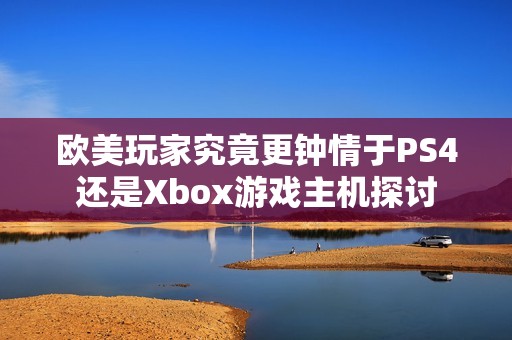 欧美玩家究竟更钟情于PS4还是Xbox游戏主机探讨