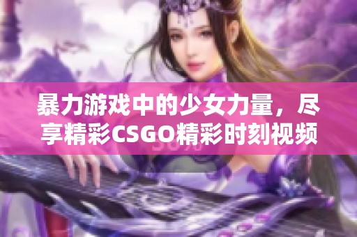 暴力游戏中的少女力量，尽享精彩CSGO精彩时刻视频合集