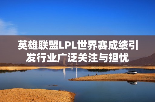 英雄联盟LPL世界赛成绩引发行业广泛关注与担忧