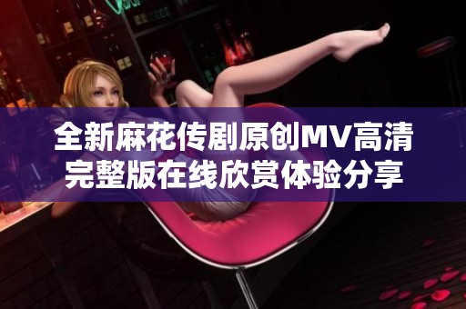 全新麻花传剧原创MV高清完整版在线欣赏体验分享