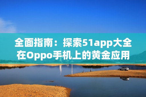 全面指南：探索51app大全在Oppo手机上的黄金应用推荐