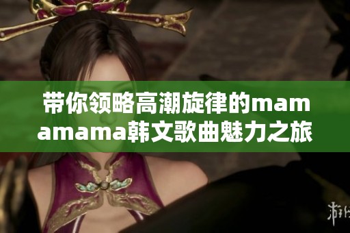 带你领略高潮旋律的mamamama韩文歌曲魅力之旅