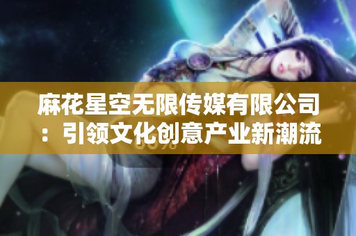 麻花星空无限传媒有限公司：引领文化创意产业新潮流