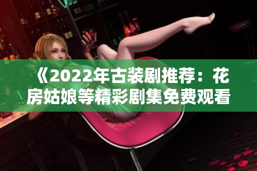 《2022年古装剧推荐：花房姑娘等精彩剧集免费观看指南》