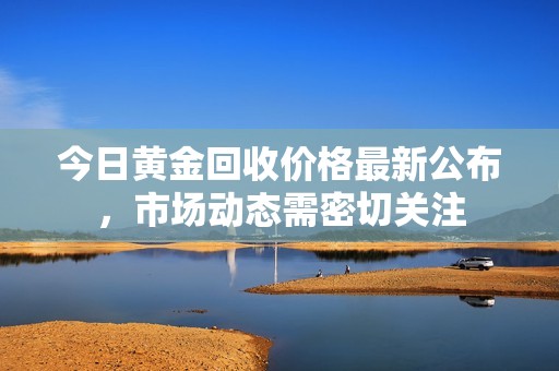 今日黄金回收价格最新公布，市场动态需密切关注