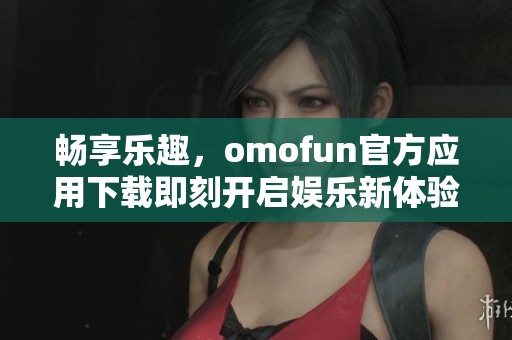 畅享乐趣，omofun官方应用下载即刻开启娱乐新体验