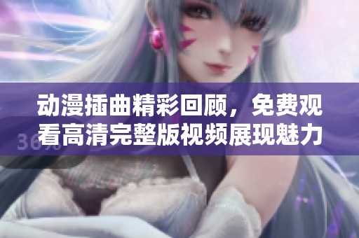 动漫插曲精彩回顾，免费观看高清完整版视频展现魅力