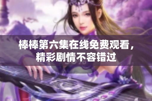 棒棒第六集在线免费观看，精彩剧情不容错过