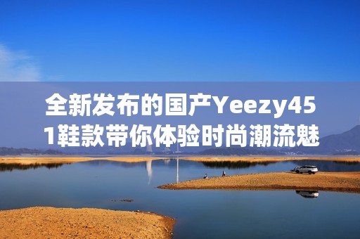 全新发布的国产Yeezy451鞋款带你体验时尚潮流魅力