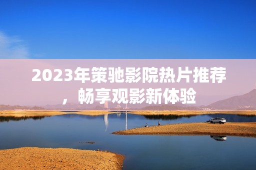 2023年策驰影院热片推荐，畅享观影新体验