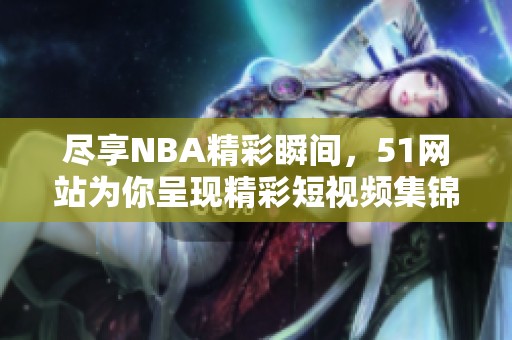 尽享NBA精彩瞬间，51网站为你呈现精彩短视频集锦