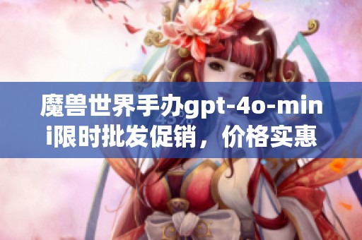 魔兽世界手办gpt-4o-mini限时批发促销，价格实惠与产地揭秘