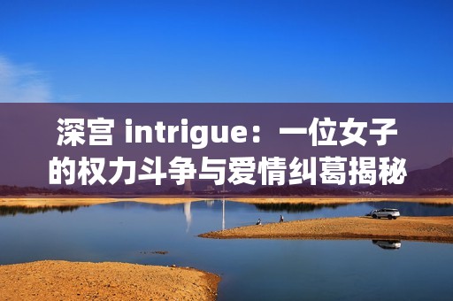 深宫 intrigue：一位女子的权力斗争与爱情纠葛揭秘