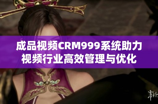 成品视频CRM999系统助力视频行业高效管理与优化