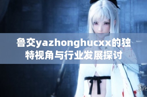 鲁交yazhonghucxx的独特视角与行业发展探讨