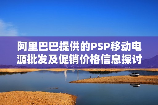 阿里巴巴提供的PSP移动电源批发及促销价格信息探讨