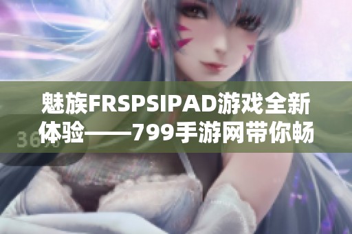 魅族FRSPSIPAD游戏全新体验——799手游网带你畅玩精彩游戏世界