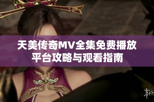 天美传奇MV全集免费播放平台攻略与观看指南