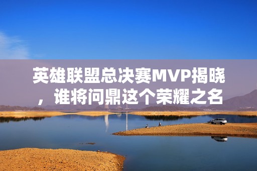 英雄联盟总决赛MVP揭晓，谁将问鼎这个荣耀之名