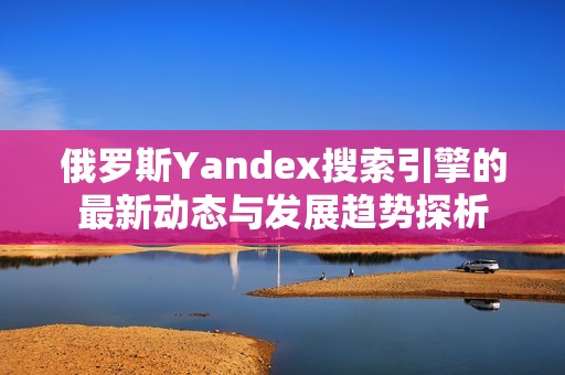 俄罗斯Yandex搜索引擎的最新动态与发展趋势探析