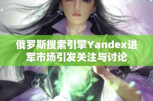 俄罗斯搜索引擎Yandex进军市场引发关注与讨论