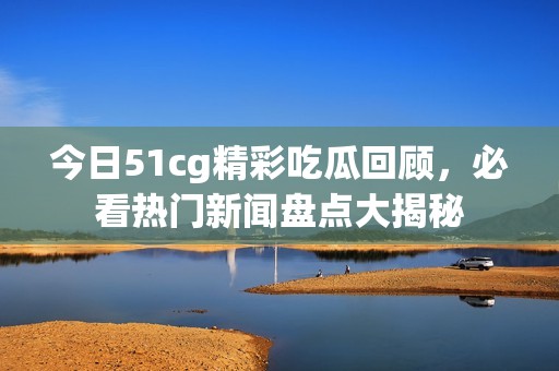 今日51cg精彩吃瓜回顾，必看热门新闻盘点大揭秘