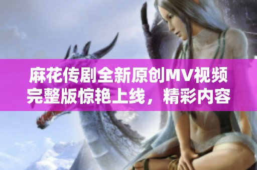 麻花传剧全新原创MV视频完整版惊艳上线，精彩内容不容错过