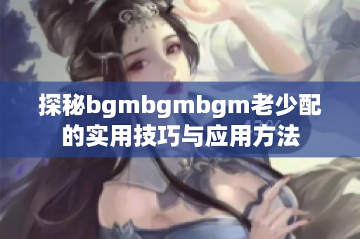 探秘bgmbgmbgm老少配的实用技巧与应用方法