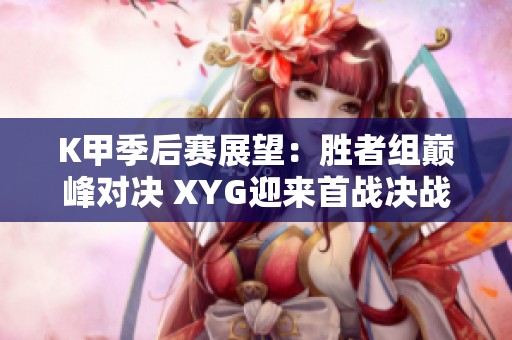 K甲季后赛展望：胜者组巅峰对决 XYG迎来首战决战时刻