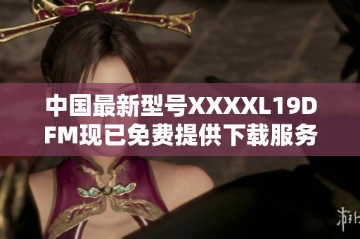 中国最新型号XXXXL19DFM现已免费提供下载服务