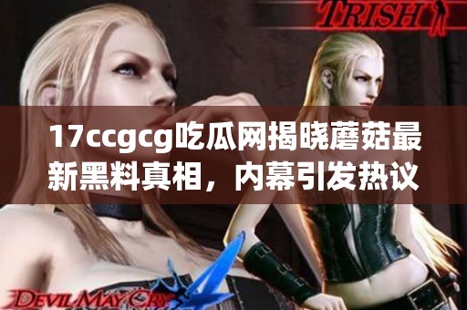 17ccgcg吃瓜网揭晓蘑菇最新黑料真相，内幕引发热议