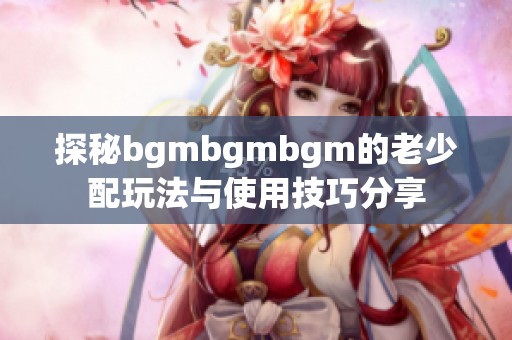 探秘bgmbgmbgm的老少配玩法与使用技巧分享