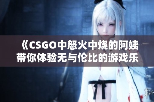 《CSGO中怒火中烧的阿姨带你体验无与伦比的游戏乐趣》