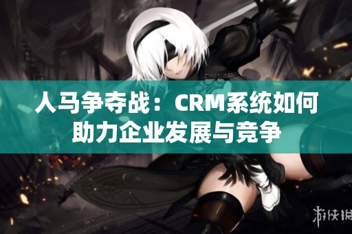 人马争夺战：CRM系统如何助力企业发展与竞争