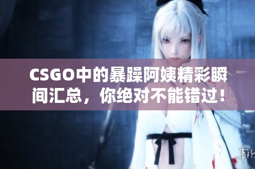 CSGO中的暴躁阿姨精彩瞬间汇总，你绝对不能错过！