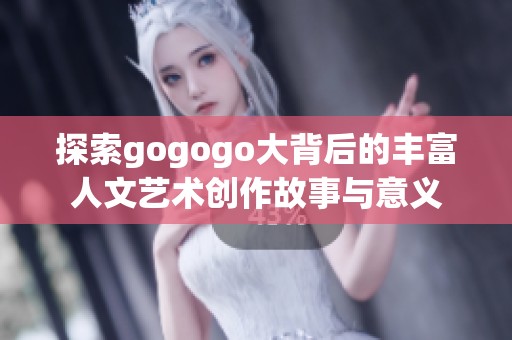 探索gogogo大背后的丰富人文艺术创作故事与意义