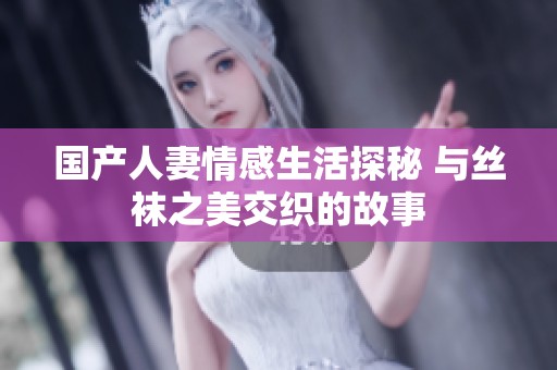 国产人妻情感生活探秘 与丝袜之美交织的故事