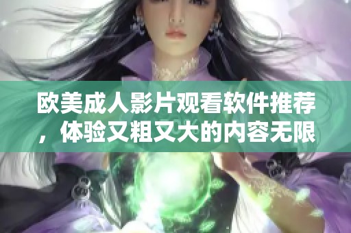 欧美成人影片观看软件推荐，体验又粗又大的内容无限畅享