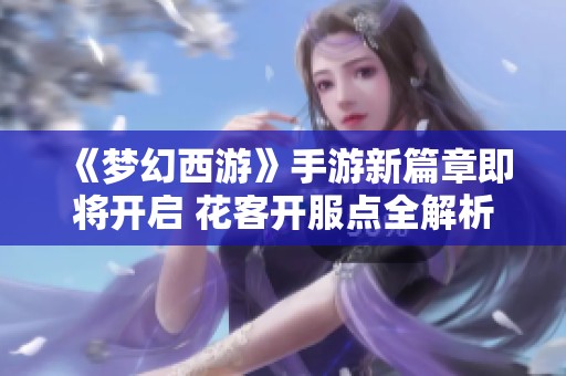 《梦幻西游》手游新篇章即将开启 花客开服点全解析