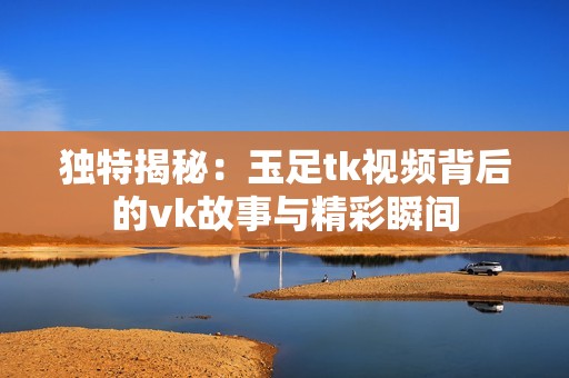 独特揭秘：玉足tk视频背后的vk故事与精彩瞬间