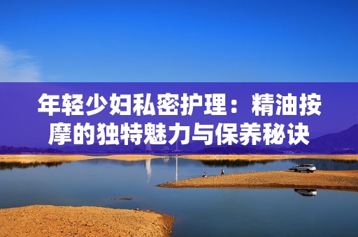 年轻少妇私密护理：精油按摩的独特魅力与保养秘诀