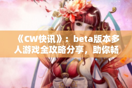 《CW快讯》：beta版本多人游戏全攻略分享，助你畅玩无阻