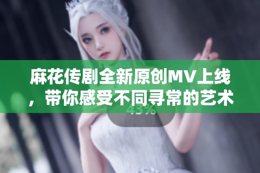 麻花传剧全新原创MV上线，带你感受不同寻常的艺术魅力！