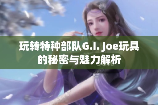 玩转特种部队G.I. Joe玩具的秘密与魅力解析