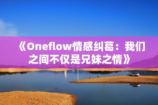 《Oneflow情感纠葛：我们之间不仅是兄妹之情》