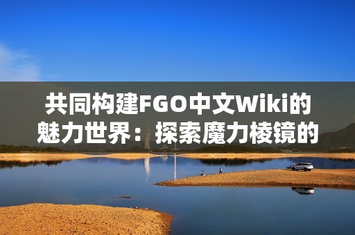 共同构建FGO中文Wiki的魅力世界：探索魔力棱镜的无限可能