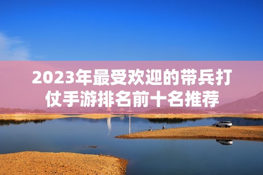 2023年最受欢迎的带兵打仗手游排名前十名推荐