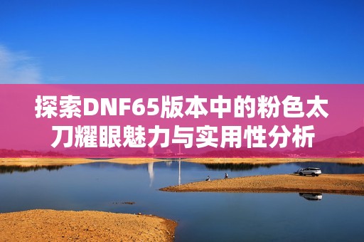 探索DNF65版本中的粉色太刀耀眼魅力与实用性分析