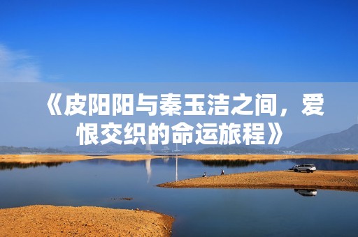 《皮阳阳与秦玉洁之间，爱恨交织的命运旅程》