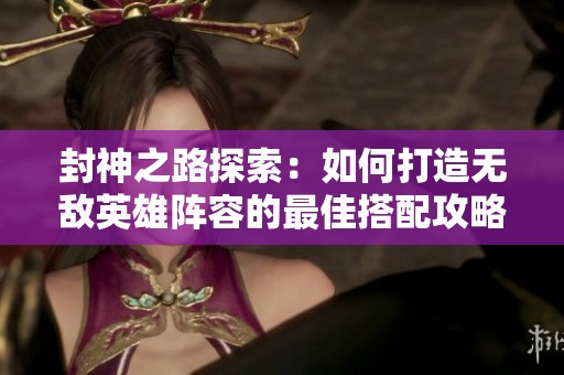 封神之路探索：如何打造无敌英雄阵容的最佳搭配攻略